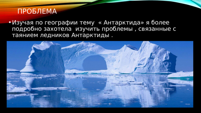 Проблема Изучая по географии тему « Антарктида» я более подробно захотела изучить проблемы , связанные с таянием ледников Антарктиды . 