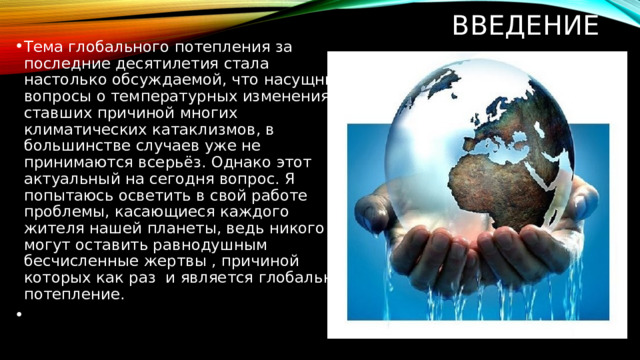 ВВЕДЕНИЕ Тема глобального потепления за последние десятилетия стала настолько обсуждаемой, что насущные вопросы о температурных изменениях, ставших причиной многих климатических катаклизмов, в большинстве случаев уже не принимаются всерьёз. Однако этот актуальный на сегодня вопрос. Я попытаюсь осветить в свой работе проблемы, касающиеся каждого жителя нашей планеты, ведь никого не могут оставить равнодушным бесчисленные жертвы , причиной которых как раз и является глобальное потепление.     