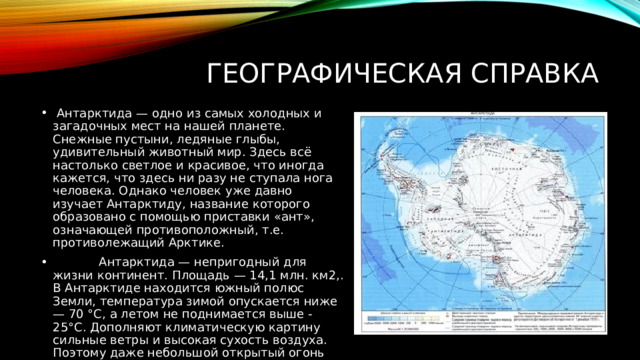 ГЕОГРАФИЧЕСКАЯ СПРАВКА  Антарктида — одно из самых холодных и загадочных мест на нашей планете. Снежные пустыни, ледяные глыбы, удивительный животный мир. Здесь всё настолько светлое и красивое, что иногда кажется, что здесь ни разу не ступала нога человека. Однако человек уже давно изучает Антарктиду, название которого образовано с помощью приставки «ант», означающей противоположный, т.е. противолежащий Арктике.  Антарктида — непригодный для жизни континент. Площадь — 14,1 млн. км2,. В Антарктиде находится южный полюс Земли, температура зимой опускается ниже — 70 °C, а летом не поднимается выше -25°C. Дополняют климатическую картину сильные ветры и высокая сухость воздуха. Поэтому даже небольшой открытый огонь быстро превращается в огромное пламя. 