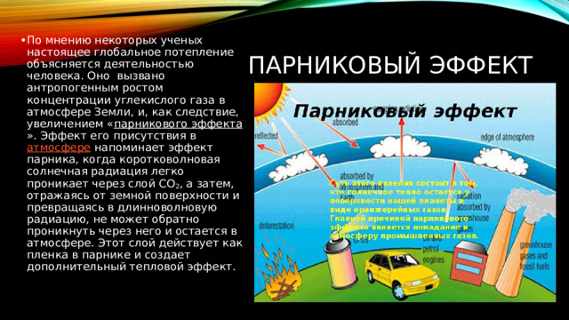 По мнению некоторых ученых настоящее глобальное потепление объясняется деятельностью человека. Оно вызвано антропогенным ростом концентрации углекислого газа в атмосфере Земли, и, как следствие, увеличением « парникового эффекта ». Эффект его присутствия в  атмосфере  напоминает эффект парника, когда коротковолновая солнечная радиация легко проникает через слой СО 2 , а затем, отражаясь от земной поверхности и превращаясь в длинноволновую радиацию, не может обратно проникнуть через него и остается в атмосфере. Этот слой действует как пленка в парнике и создает дополнительный тепловой эффект.     ПАРНИКОВЫЙ ЭФФЕКТ 