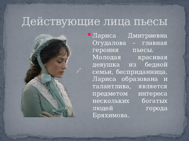 Действующие лица пьесы Лариса Дмитриевна Огудалова – главная героиня пьесы. Молодая красивая девушка из бедной семьи, бесприданница. Лариса образована и талантлива, является предметом интереса нескольких богатых людей города Бряхимова. 