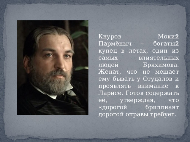 Кнуров Мокий Пармёныч – богатый купец в летах, один из самых влиятельных людей Бряхимова. Женат, что не мешает ему бывать у Огудалов и проявлять внимание к Ларисе. Готов содержать её, утверждая, что «дорогой бриллиант дорогой оправы требует. 