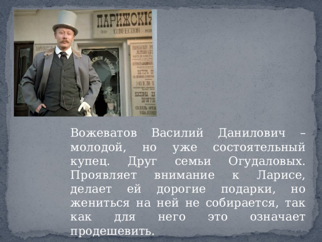 Вожеватов Василий Данилович – молодой, но уже состоятельный купец. Друг семьи Огудаловых. Проявляет внимание к Ларисе, делает ей дорогие подарки, но жениться на ней не собирается, так как для него это означает продешевить. 