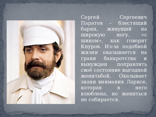Сергей Сергеевич Паратов – блестящий барин, живущий на широкую ногу, «с шиком», как говорит Кнуров. Из-за подобной жизни оказывается на грани банкротства и вынужден поправлять своё состояние выгодной женитьбой. Оказывает знаки внимания Ларисе, которая в него влюблена, но жениться не собирается. 