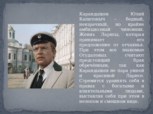 Карандышев Юлий Капитоныч – бедный, невзрачный, но крайне амбициозный чиновник. Жених Ларисы, которая принимает его предложение от отчаянья. При этом все знакомые Огудаловых считают предстоящий брак обречённым, так как Карандышев не пара умной и красивой Ларисе. Стремится уравнять себя в правах с богатыми и влиятельными людьми, выставляя себя при этом в нелепом и смешном виде. 