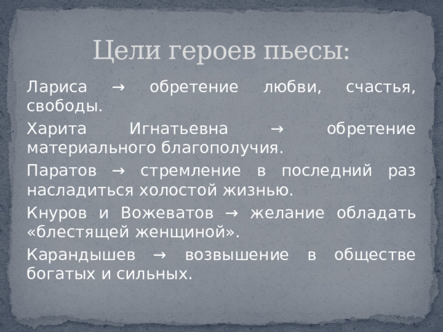 Цели героев пьесы: Лариса  → обретение любви, счастья, свободы. Харита Игнатьевна → обретение материального благополучия. Паратов → стремление в последний раз насладиться холостой жизнью. Кнуров и Вожеватов → желание обладать «блестящей женщиной». Карандышев → возвышение в обществе богатых и сильных. 