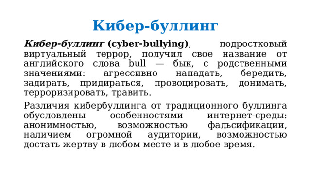 Кибер-буллинг Кибер-буллинг  (cyber-bullying) , подростковый виртуальный террор, получил свое название от английского слова bull — бык, с родственными значениями: агрессивно нападать, бередить, задирать, придираться, провоцировать, донимать, терроризировать, травить. Различия кибербуллинга от традиционного буллинга обусловлены особенностями интернет-среды: анонимностью, возможностью фальсификации, наличием огромной аудитории, возможностью достать жертву в любом месте и в любое время. 