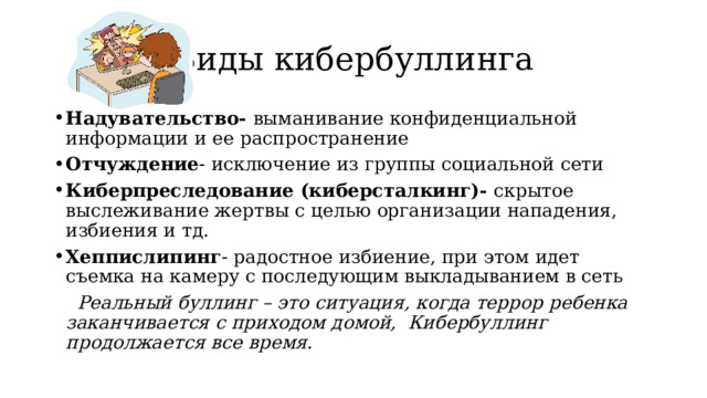Виды кибербуллинга Надувательство- выманивание конфиденциальной информации и ее распространение Отчуждение - исключение из группы социальной сети Киберпреследование (киберсталкинг)- скрытое выслеживание жертвы с целью организации нападения, избиения и тд. Хеппислипинг - радостное избиение, при этом идет съемка на камеру с последующим выкладыванием в сеть Реальный буллинг – это ситуация, когда террор ребенка заканчивается с приходом домой, Кибербуллинг продолжается все время . 