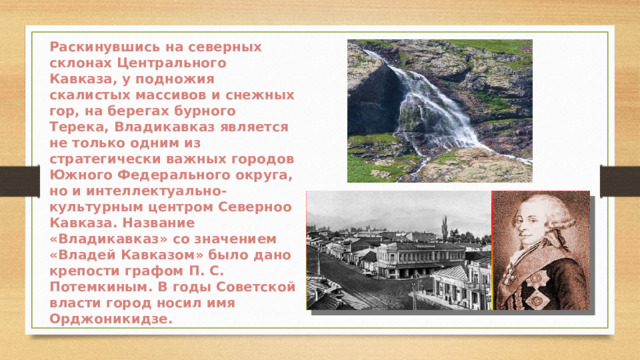Раскинувшись на северных склонах Центрального Кавказа, у подножия скалистых массивов и снежных гор, на берегах бурного Терека, Владикавказ является не только одним из стратегически важных городов Южного Федерального округа, но и интеллектуально-культурным центром Северноо Кавказа. Название «Владикавказ» со значением «Владей Кавказом» было дано крепости графом П. С. Потемкиным. В годы Советской власти город носил имя Орджоникидзе.  
