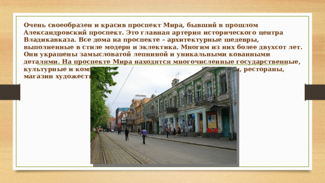 Очень своеобразен и красив проспект Мира, бывший в прошлом Александровский проспект. Это главная артерия исторического центра Владикавказа. Все дома на проспекте – архитектурные шедевры, выполненные в стиле модерн и эклектика. Многим из них более двухсот лет. Они украшены замысловатой лепниной и уникальными кованными деталями. На проспекте Мира находятся многочисленные государственные, культурные и коммерческие организации. Среди них музеи, рестораны, магазин художественных промыслов и Русский театр. 