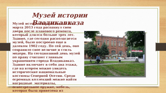 Музей истории Владикавказа Музей истории Владикавказа 23 марта 2013 года распахнул свои двери после планового ремонта, который длился больше трех лет. Здание, где сегодня располагается музей, было построено еще в далеком 1902 году. По сей день, оно сохранило свое величие и стиль модерн. На сегодняшний день музей по праву считают главным украшением города Владикавказ. Здание включает в себя два этажа, где на втором можно увидеть исторические национальные костюмы Северной Осетии. Среди огромных коллекций можно найти наградные материалы, огнестрельное оружие, мебель, которая была привезена из кремлевских кабинетов, коллекция холодного оружия и многое другое. 