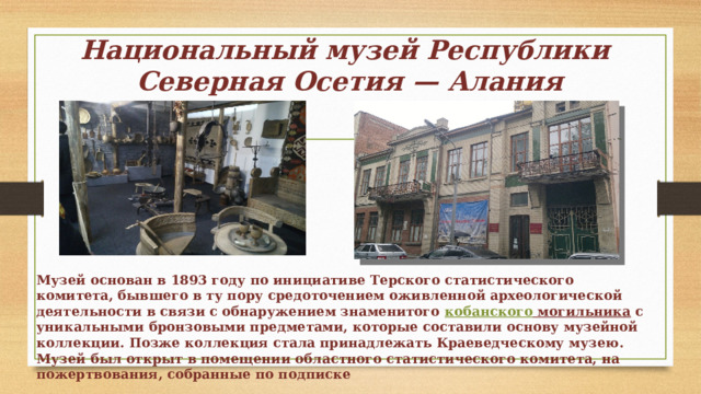 Национальный музей Республики  Северная Осетия — Алания Музей основан в 1893 году по инициативе Терского статистического комитета, бывшего в ту пору средоточением оживленной археологической деятельности в связи с обнаружением знаменитого  кобанского могильника  с уникальными бронзовыми предметами, которые составили основу музейной коллекции. Позже коллекция стала принадлежать Краеведческому музею. Музей был открыт в помещении областного статистического комитета, на пожертвования, собранные по подписке 