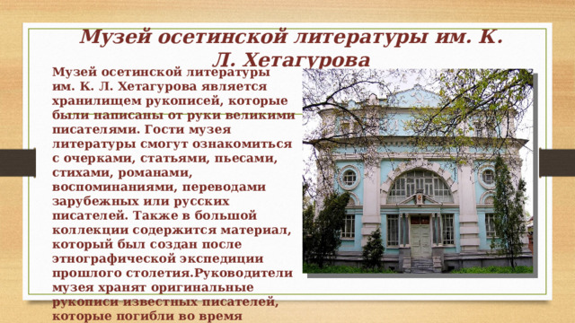 Музей осетинской литературы им. К. Л. Хетагурова Музей осетинской литературы им. К. Л. Хетагурова является хранилищем рукописей, которые были написаны от руки великими писателями. Гости музея литературы смогут ознакомиться с очерками, статьями, пьесами, стихами, романами, воспоминаниями, переводами зарубежных или русских писателей. Также в большой коллекции содержится материал, который был создан после этнографической экспедиции прошлого столетия.Руководители музея хранят оригинальные рукописи известных писателей, которые погибли во время Великой Отечественной войны. 