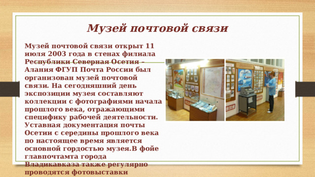 Музей почтовой связи Музей почтовой связи открыт 11 июля 2003 года в стенах филиала Республики Северная Осетия – Алания ФГУП Почта России был организован музей почтовой связи. На сегодняшний день экспозиции музея составляют коллекции с фотографиями начала прошлого века, отражающими специфику рабочей деятельности. Уставная документация почты Осетии с середины прошлого века по настоящее время является основной гордостью музея.В фойе главпочтамта города Владикавказа также регулярно проводятся фотовыставки экспонатов музея. 