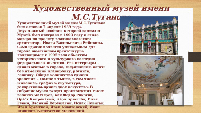 Художественный музей имени М.С.Туганова Художественный музей имени М.С.Туганова был основан 7 апреля 1939 года. Двухэтажный особняк, который занимает Музей, был построен в 1903 году в стиле модерн по проекту владикавказского архитектора Ивана Васильевича Рябикина. Само здание является уникальным для города памятником архитектуры, являющимся с 1995 года объектом исторического и культурного наследия федерального значения. Его интерьеры – единственные в городе, сохранившие почти без изменений планировку, росписи, лепнину. Общее количество единиц хранения – свыше 5 тысяч, в том числе: живопись, графика, скульптура, декоративно-прикладное искусство. В собрание музея входят произведения таких великих мастеров, как Фёдор Рокотов, Орест Кипренский, Карл Брюллов, Илья Репин, Василий Верещагин, Исаак Левитан, Иван Крамской, Иван Айвазовский, Иван Шишкин, Константин Маковский, Константин Коровин, Игорь Грабарь, Павел Корин, Сергей Герасимов, Мартирос Сарьян, Владимир Фаворский, Коста Хетагуров, Махарбек Туганов, Азанбек Джанаев и др. 