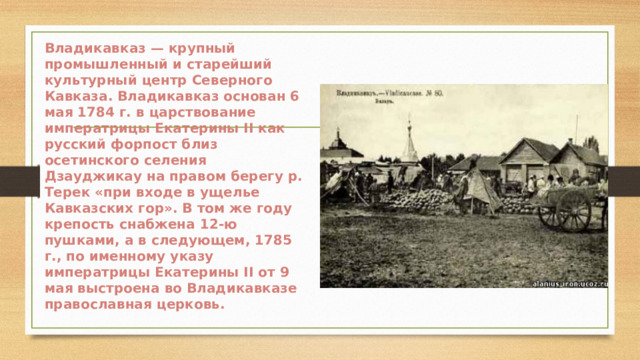 Владикавказ — крупный промышленный и старейший культурный центр Северного Кавказа. Владикавказ основан 6 мая 1784 г. в царствование императрицы Екатерины II как русский форпост близ осетинского селения Дзауджикау на правом берегу р. Терек «при входе в ущелье Кавказских гор». В том же году крепость снабжена 12-ю пушками, а в следующем, 1785 г., по именному указу императрицы Екатерины II от 9 мая выстроена во Владикавказе православная церковь. 