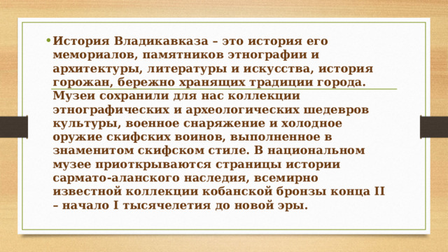 История Владикавказа – это история его мемориалов, памятников этнографии и архитектуры, литературы и искусства, история горожан, бережно хранящих традиции города. Музеи сохранили для нас коллекции этнографических и археологических шедевров культуры, военное снаряжение и холодное оружие скифских воинов, выполненное в знаменитом скифском стиле. В национальном музее приоткрываются страницы истории сармато-аланского наследия, всемирно известной коллекции кобанской бронзы конца II – начало I тысячелетия до новой эры. 