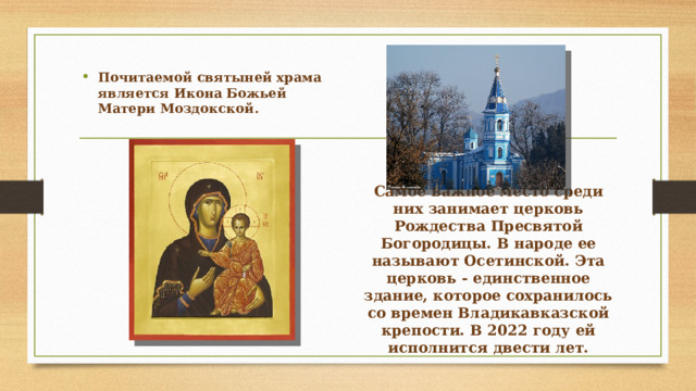 Почитаемой святыней храма является Икона Божьей Матери Моздокской.  Самое важное место среди них занимает церковь Рождества Пресвятой Богородицы. В народе ее называют Осетинской. Эта церковь - единственное здание, которое сохранилось со времен Владикавказской крепости. В 2022 году ей исполнится двести лет.   