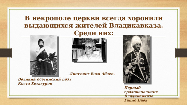 В некрополе церкви всегда хоронили выдающихся жителей Владикавказа. Среди них:   Лингвист Васо Абаев. Великий осетинский поэт Коста Хетагуров Первый градоначальник Владикавказа Гаппо Баев 