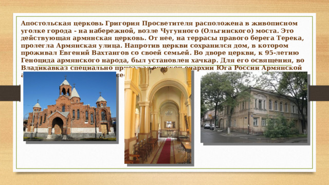 Апостольская церковь Григория Просветителя расположена в живописном уголке города - на набережной, возле Чугунного (Ольгинского) моста. Это действующая армянская церковь. От нее, на террасы правого берега Терека, пролегла Армянская улица. Напротив церкви сохранился дом, в котором проживал Евгений Вахтангов со своей семьей. Во дворе церкви, к 95-летию Геноцида армянского народа, был установлен хачкар. Для его освящения, во Владикавказ специально приезжал епископ епархии Юга России Армянской апостольской церкви Мовсес Мовсесян.  