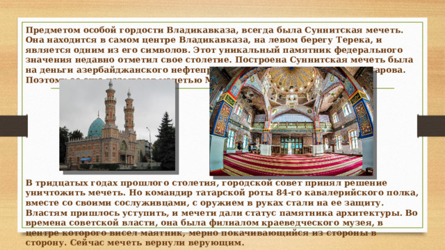 Предметом особой гордости Владикавказа, всегда была Суннитская мечеть. Она находится в самом центре Владикавказа, на левом берегу Терека, и является одним из его символов. Этот уникальный памятник федерального значения недавно отметил свое столетие. Построена Суннитская мечеть была на деньги азербайджанского нефтепромышленника Муртаза-ага Мухтарова. Поэтому ее еще называют мечетью Мухтарова. В тридцатых годах прошлого столетия, городской совет принял решение уничтожить мечеть. Но командир татарской роты 84-го кавалерийского полка, вместе со своими сослуживцами, с оружием в руках стали на ее защиту. Властям пришлось уступить, и мечети дали статус памятника архитектуры. Во времена советской власти, она была филиалом краеведческого музея, в центре которого висел маятник, мерно покачивающийся из стороны в сторону. Сейчас мечеть вернули верующим. 