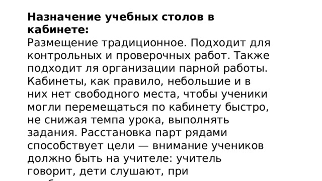 Назначение учебных столов в кабинете: Размещение традиционное. Подходит для контрольных и проверочных работ. Также подходит ля организации парной работы. Кабинеты, как правило, небольшие и в них нет свободного места, чтобы ученики могли перемещаться по кабинету быстро, не снижая темпа урока, выполнять задания. Расстановка парт рядами способствует цели — внимание учеников должно быть на учителе: учитель говорит, дети слушают, при необходимости поднимают руку.  