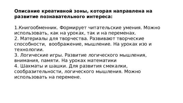 Описание креативной зоны, которая направлена на развитие познавательного интереса:   1.Книгообменник. Формирует читательские умения. Можно использовать, как на уроках, так и на переменах.  2. Материалы для творчества. Развивают творческие способности, воображение, мышление. На уроках изо и технологии. 3. Логические игры. Развитие логического мышления, внимания, памяти. На уроках математики  4. Шахматы и шашки. Для развития смекалки, сообразительности, логического мышления. Можно использовать на перемене. 
