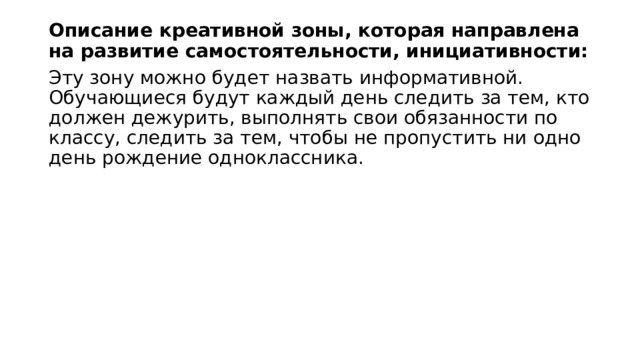 Описание креативной зоны, которая направлена на развитие самостоятельности, инициативности: Эту зону можно будет назвать информативной. Обучающиеся будут каждый день следить за тем, кто должен дежурить, выполнять свои обязанности по классу, следить за тем, чтобы не пропустить ни одно день рождение одноклассника. 