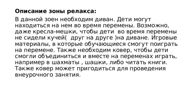 Описание зоны релакса: В данной зоен необходим диван. Дети могут находиться на нем во время перемены. Возможно, даже кресла-мешки, чтобы дети во время перемены не сидели кучей( друг на друге )на диване. Игровые материалы, в которые обучающиеся смогут поиграть на перемене. Также необходим ковер, чтобы дети смогли объединиться и вместе на переменах играть, например в шахматы , шашки, либо читать книги. Также ковер может пригодиться для проведения внеурочного занятия. 