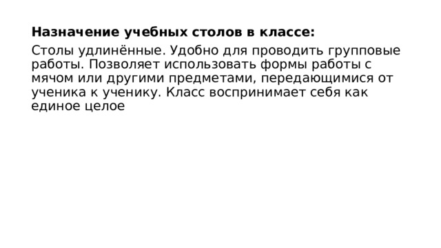 Назначение учебных столов в классе: Столы удлинённые. Удобно для проводить групповые работы. Позволяет использовать формы работы с мячом или другими предметами, передающимися от ученика к ученику. Класс воспринимает себя как единое целое 