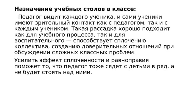 Назначение учебных столов в классе:    Педагог видит каждого ученика, и сами ученики имеют зрительный контакт как с педагогом, так и с каждым учеником. Такая рассадка хорошо подходит как для учебного процесса, так и для воспитательного — способствует сплочению коллектива, созданию доверительных отношений при обсуждении сложных классных проблем. Усилить эффект сплоченности и равноправия поможет то, что педагог тоже сядет с детьми в ряд, а не будет стоять над ними. 