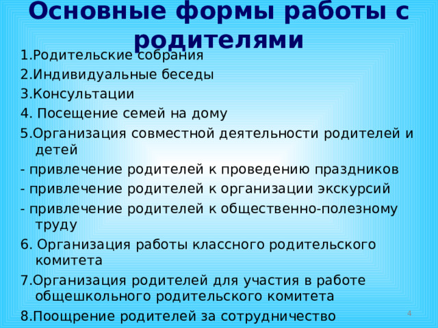 Основные формы работы с родителями 1.Родительские собрания 2.Индивидуальные беседы 3.Консультации 4. Посещение семей на дому 5.Организация совместной деятельности родителей и детей - привлечение родителей к проведению праздников - привлечение родителей к организации экскурсий - привлечение родителей к общественно-полезному труду 6. Организация работы классного родительского комитета 7.Организация родителей для участия в работе общешкольного родительского комитета 8.Поощрение родителей за сотрудничество  