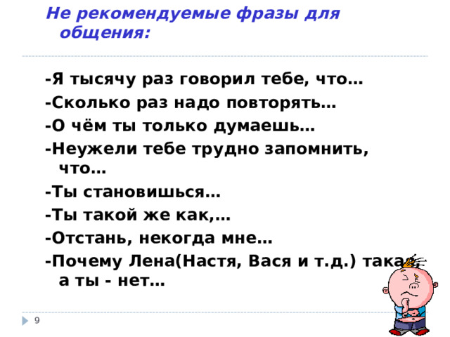 Не рекомендуемые фразы для общения:  -Я тысячу раз говорил тебе, что… -Сколько раз надо повторять… -О чём ты только думаешь… -Неужели тебе трудно запомнить, что… -Ты становишься… -Ты такой же как,… -Отстань, некогда мне… -Почему Лена(Настя, Вася и т.д.) такая, а ты - нет…   