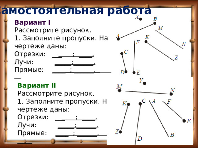 Самостоятельная работа Вариант I Рассмотрите рисунок. 1. Заполните пропуски. На чертеже даны: Отрезки: __ _ ; ____. Лучи: _____;______. Прямые: ____ ; ______.  Вариант II Рассмотрите рисунок. 1. Заполните пропуски. На чертеже даны: Отрезки: __ _ ; ____. Лучи: _____;______. Прямые: ____ ; ______. 