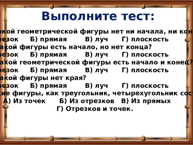 Выполните тест: 1.У какой геометрической фигуры нет ни начала, ни конца? А) отрезок  Б) прямая  В) луч  Г) плоскость 2. У какой фигуры есть начало, но нет конца? А) отрезок  Б) прямая  В) луч  Г) плоскость 3. У какой геометрической фигуры есть начало и конец? А) отрезок  Б) прямая  В) луч  Г) плоскость 4. У какой фигуры нет края? А) отрезок  Б) прямая  В) луч  Г) плоскость 5. Такие фигуры, как треугольник, четырехугольник состоят: А) Из точек  Б) Из отрезков В) Из прямых  Г) Отрезков и точек. 