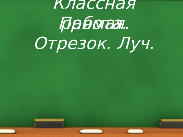 Классная работа. Прямая. Отрезок. Луч. 