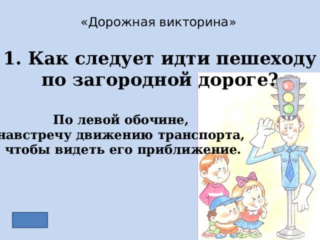 «Дорожная викторина» 1. Как следует идти пешеходу по загородной дороге? По левой обочине, навстречу движению транспорта, чтобы видеть его приближение. 