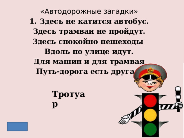 «Автодорожные загадки» Здесь не катится автобус. Здесь трамваи не пройдут. Здесь спокойно пешеходы Вдоль по улице идут. Для машин и для трамвая Путь-дорога есть другая. Тротуар 