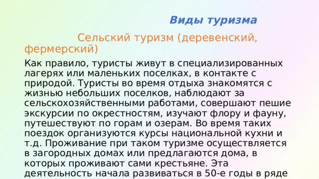  Виды туризма  Сельский туризм (деревенский, фермерский) Как правило, туристы живут в специализированных лагерях или маленьких поселках, в контакте с природой. Туристы во время отдыха знакомятся с жизнью небольших поселков, наблюдают за сельскохозяйственными работами, совершают пешие экскурсии по окрестностям, изучают флору и фауну, путешествуют по горам и озерам. Во время таких поездок организуются курсы национальной кухни и т.д. Проживание при таком туризме осуществляется в загородных домах или предлагаются дома, в которых проживают сами крестьяне. Эта деятельность начала развиваться в 50-е годы в ряде европейских стран - Франции, Германии, Швейцарии, а затем распространилась на многие другие страны. 