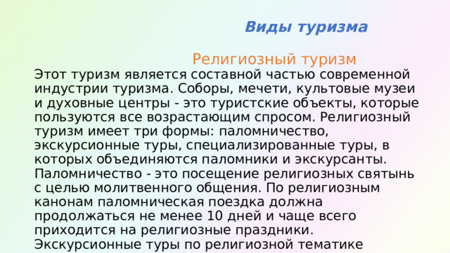  Виды туризма  Религиозный туризм  Этот туризм является составной частью современной индустрии туризма. Соборы, мечети, культовые музеи и духовные центры - это туристские объекты, которые пользуются все возрастающим спросом. Религиозный туризм имеет три формы: паломничество, экскурсионные туры, специализированные туры, в которых объединяются паломники и экскурсанты. Паломничество - это посещение религиозных святынь с целью молитвенного общения. По религиозным канонам паломническая поездка должна продолжаться не менее 10 дней и чаще всего приходится на религиозные праздники. Экскурсионные туры по религиозной тематике проходят, как правило, за один день и представляют интерес не только для взрослых туристов, но и для детей. 