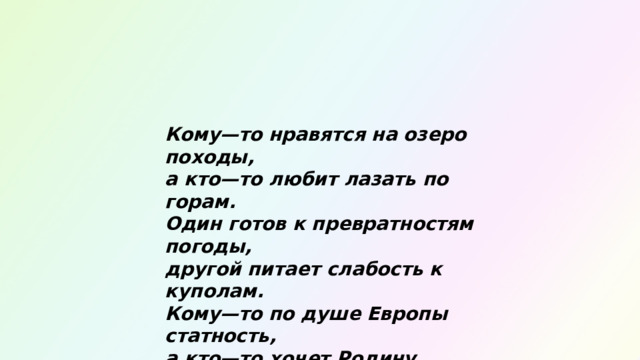 Кому—то нравятся на озеро походы,  а кто—то любит лазать по горам.  Один готов к превратностям погоды,  другой питает слабость к куполам.  Кому—то по душе Европы статность,  а кто—то хочет Родину узнать.  Туризма варианты необъятны,  и каждый может смело выбирать. 