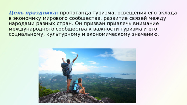  Цель праздника : пропаганда туризма, освещения его вклада в экономику мирового сообщества, развитие связей между народами разных стран. Он призван привлечь внимание международного сообщества к важности туризма и его социальному, культурному и экономическому значению.   