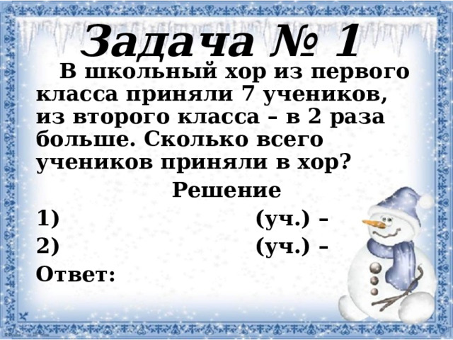 Задача № 1  В школьный хор из первого класса приняли 7 учеников, из второго класса – в 2 раза больше. Сколько всего учеников приняли в хор? Решение  (уч.) –  (уч.) – Ответ: 