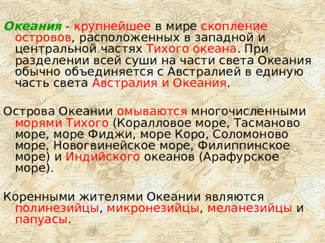 Океания - крупнейшее в мире скопление островов , расположенных в западной и центральной частях Тихого океана . При разделении всей суши на части света Океания обычно объединяется с Австралией в единую часть света Австралия и Океания . Острова Океании омываются многочисленными морями Тихого (Коралловое море, Тасманово море, море Фиджи, море Коро, Соломоново море, Новогвинейское море, Филиппинское море) и Индийского океанов (Арафурское море). Коренными жителями Океании являются полинезийцы , микронезийцы , меланезийцы и папуасы . 