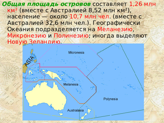 Общая площадь островов составляет 1,26 млн км² (вместе с Австралией 8,52 млн км²), население — около 10,7 млн чел . (вместе с Австралией 32,6 млн чел.). Географически Океания подразделяется на Меланезию , Микронезию и Полинезию ; иногда выделяют Новую Зеландию . 
