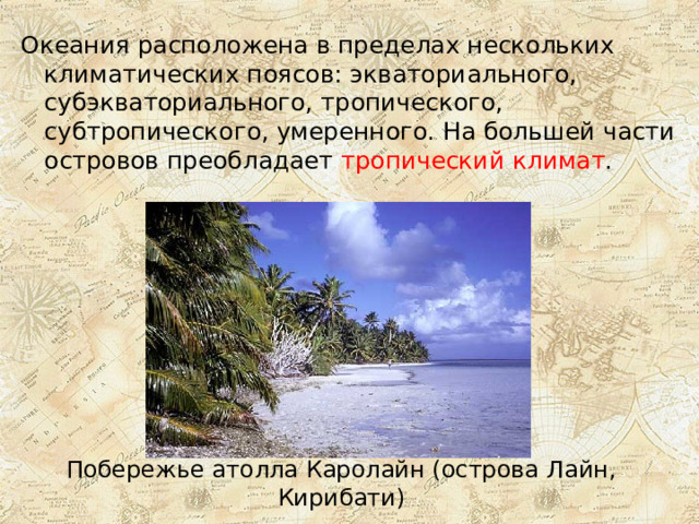 Океания расположена в пределах нескольких климатических поясов: экваториального, субэкваториального, тропического, субтропического, умеренного. На большей части островов преобладает тропический климат . Побережье атолла Каролайн (острова Лайн, Кирибати) 