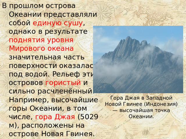 В прошлом острова Океании представляли собой единую сушу , однако в результате поднятия уровня Мирового океана значительная часть поверхности оказалась под водой. Рельеф этих островов гористый и сильно расчленённый. Например, высочайшие горы Океании, в том числе, гора Джая (5029 м), расположены на острове Новая Гвинея. Гора Джая в Западной Новой Гвинее (Индонезия) — высочайшая точка Океании. 