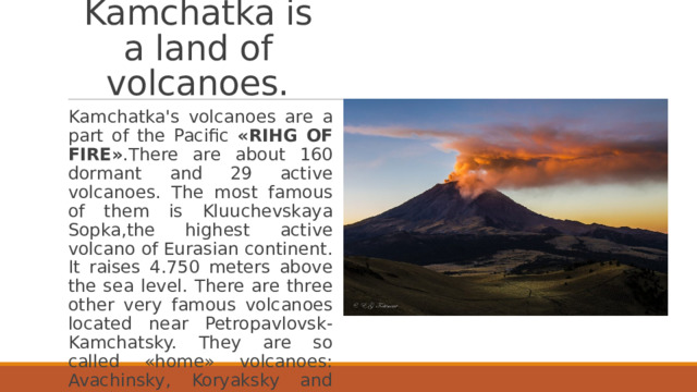 Kamchatka is a land of volcanoes. Kamchatka's volcanoes are a part of the Pacific «RIHG OF FIRE» .There are about 160 dormant and 29 active volcanoes. The most famous of them is Kluuchevskaya Sopka,the highest active volcano of Eurasian continent. It raises 4.750 meters above the sea level. There are three other very famous volcanoes located near Petropavlovsk-Kamchatsky. They are so called «home» volcanoes: Avachinsky, Koryaksky and Kozelsky. 