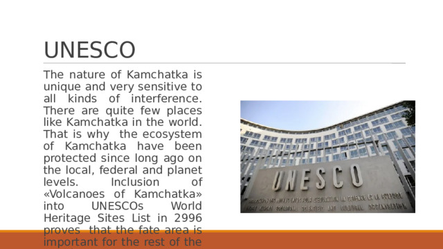 UNESCO The nature of Kamchatka is unique and very sensitive to all kinds of interference. There are quite few places like Kamchatka in the world. That is why the ecosystem of Kamchatka have been protected since long ago on the local, federal and planet levels. Inclusion of «Volcanoes of Kamchatka» into UNESCOs World Heritage Sites List in 2996 proves that the fate area is important for the rest of the world. 