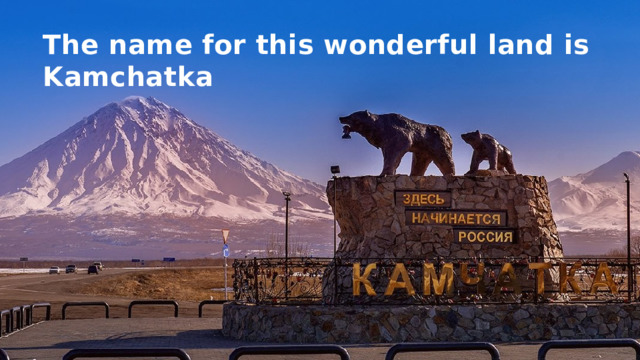 The name for this wonderful land is Kamchatka 